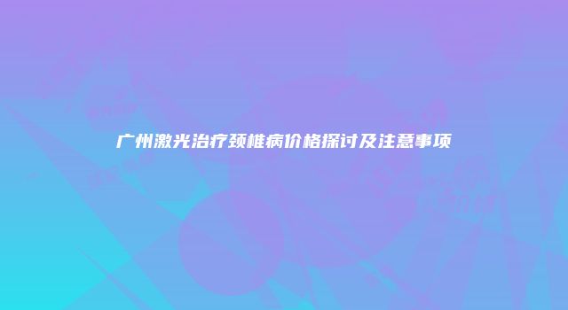 广州激光治疗颈椎病价格探讨及注意事项
