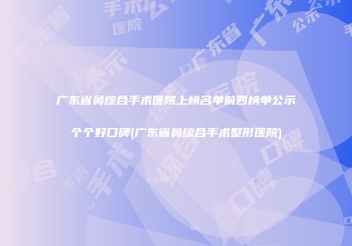 广东省鼻综合手术医院上榜名单前四榜单公示个个好口碑(广东省鼻综合手术整形医院)
