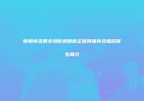 衡阳市舌侧全隐形透明矫正医院推荐及知名医生简介