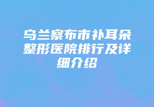 乌兰察布市补耳朵整形医院排行及详细介绍