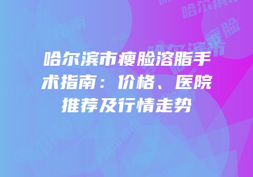 哈尔滨市瘦脸溶脂手术指南：价格、医院推荐及行情走势