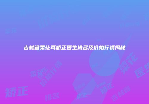 吉林省菜花耳矫正医生排名及价格行情揭秘