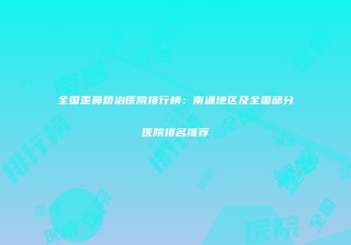 全国歪鼻矫治医院排行榜：南通地区及全国部分医院排名推荐