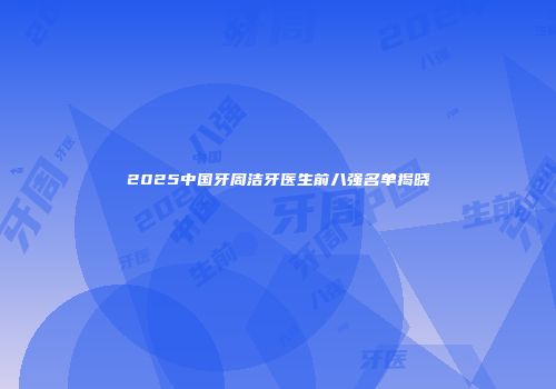 2025中国牙周洁牙医生前八强名单揭晓