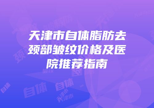 天津市自体脂肪去颈部皱纹价格及医院推荐指南