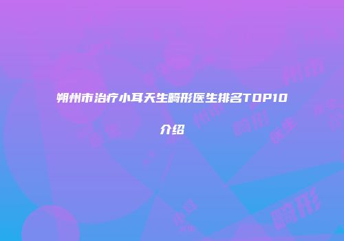 朔州市治疗小耳天生畸形医生排名TOP10介绍
