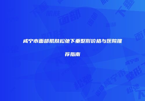 咸宁市面部肌肤松弛下垂整形价格与医院推荐指南