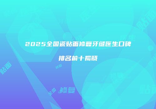 2025全国瓷贴面修复牙缝医生口碑排名前十揭晓