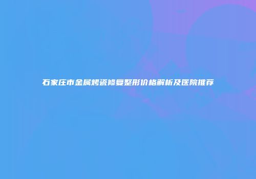 石家庄市金属烤瓷修复整形价格解析及医院推荐