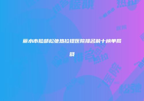 丽水市脸部松弛热拉提医院排名前十榜单揭晓