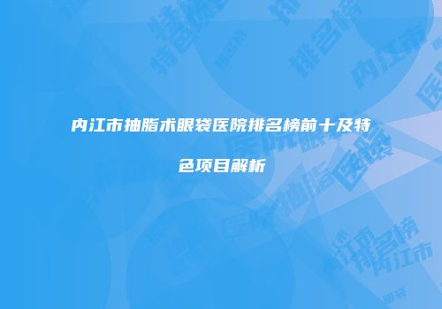 内江市抽脂术眼袋医院排名榜前十及特色项目解析