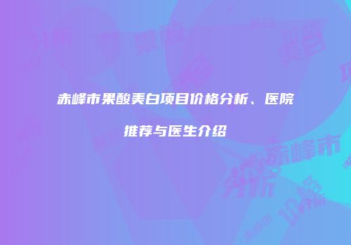 赤峰市果酸美白项目价格分析、医院推荐与医生介绍
