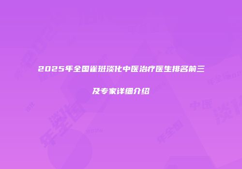 2025年全国雀斑淡化中医治疗医生排名前三及专家详细介绍