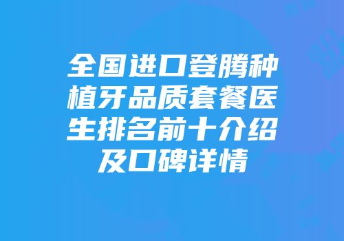 全国进口登腾种植牙品质套餐医生排名前十介绍及口碑详情