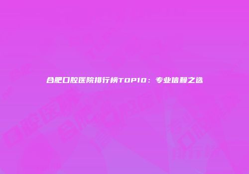 合肥口腔医院排行榜TOP10：专业信赖之选