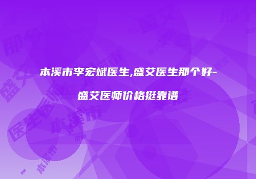 本溪市李宏斌医生,盛艾医生那个好-盛艾医师价格挺靠谱