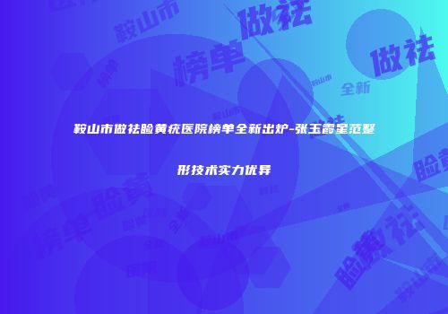 鞍山市做祛睑黄疣医院榜单全新出炉-张玉霞星范整形技术实力优异