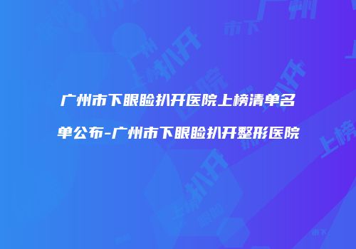 广州市下眼睑扒开医院上榜清单名单公布-广州市下眼睑扒开整形医院