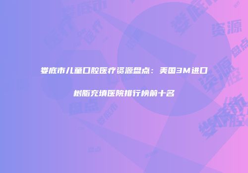 娄底市儿童口腔医疗资源盘点：美国3M进口树脂充填医院排行榜前十名