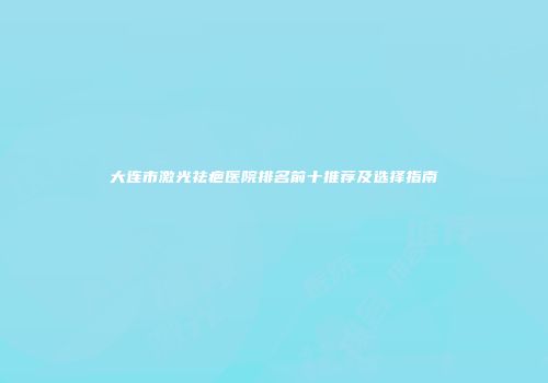 大连市激光祛疤医院排名前十推荐及选择指南