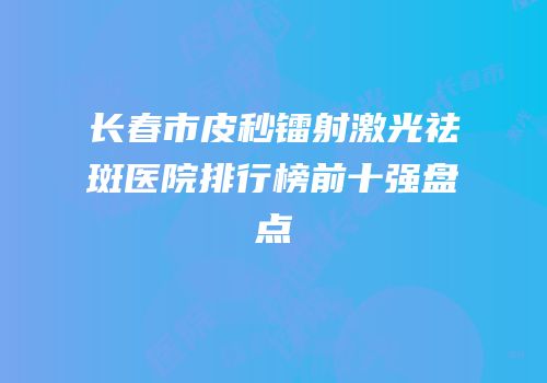 长春市皮秒镭射激光祛斑医院排行榜前十强盘点