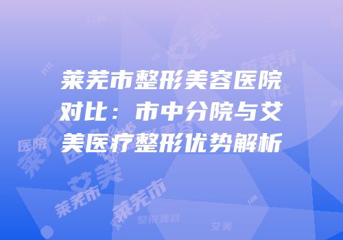 莱芜市整形美容医院对比：市中分院与艾美医疗整形优势解析