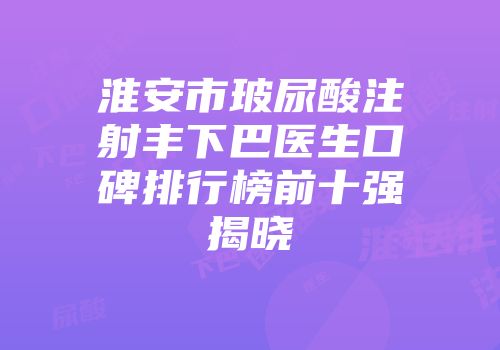 淮安市玻尿酸注射丰下巴医生口碑排行榜前十强揭晓