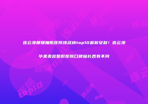 连云港瘦腿抽脂医院排名榜top10最新安利！连云港华美美容整形医院口碑擅长各有不同
