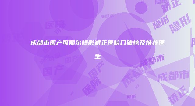 成都市国产可丽尔隐形矫正医院口碑榜及推荐医生