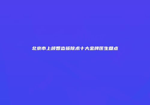 北京市上颌智齿拔除术十大金牌医生盘点