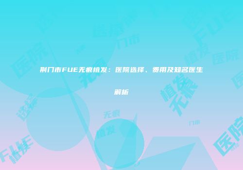 荆门市FUE无痕植发：医院选择、费用及知名医生解析