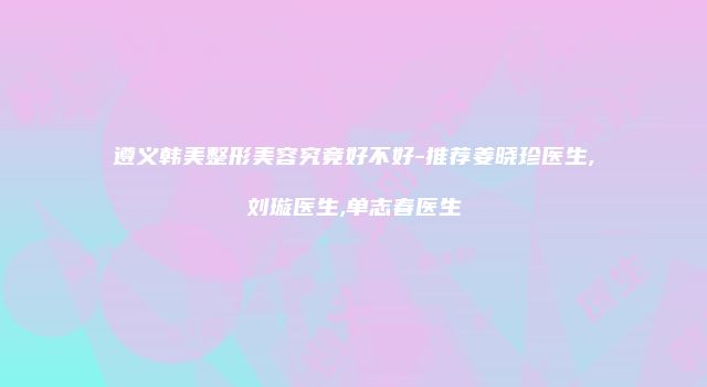 遵义韩美整形美容究竟好不好-推荐姜晓珍医生,刘璇医生,单志春医生