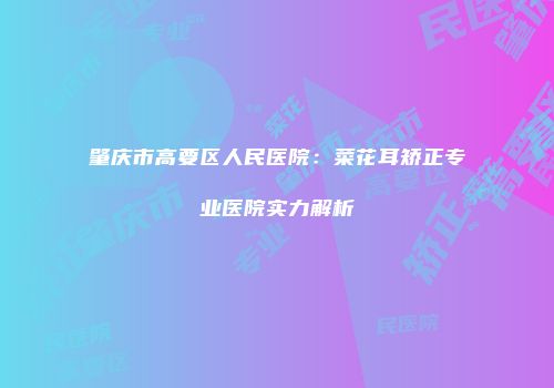 肇庆市高要区人民医院：菜花耳矫正专业医院实力解析