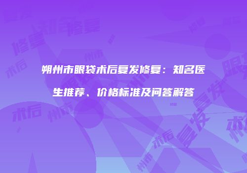 朔州市眼袋术后复发修复：知名医生推荐、价格标准及问答解答