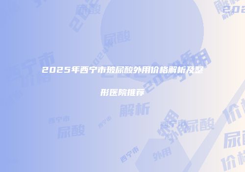 2025年西宁市玻尿酸外用价格解析及整形医院推荐