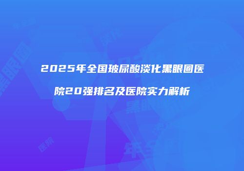 2025年全国玻尿酸淡化黑眼圈医院20强排名及医院实力解析