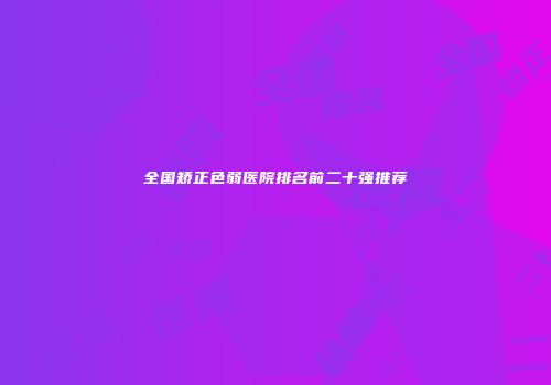 全国矫正色弱医院排名前二十强推荐