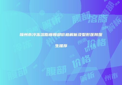赣州市冷冻溶脂瘦腹部价格解析及整形医院医生推荐