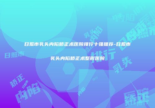 日照市乳头内陷矫正术医院排行十强推荐-日照市乳头内陷矫正术整形医院