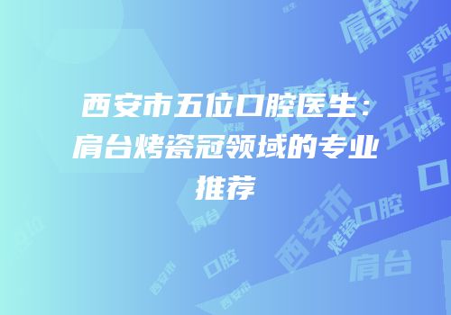 西安市五位口腔医生：肩台烤瓷冠领域的专业推荐