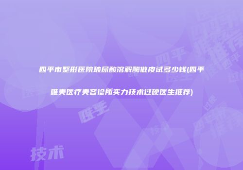 四平市整形医院玻尿酸溶解酶做皮试多少钱(四平唯美医疗美容诊所实力技术过硬医生推荐)