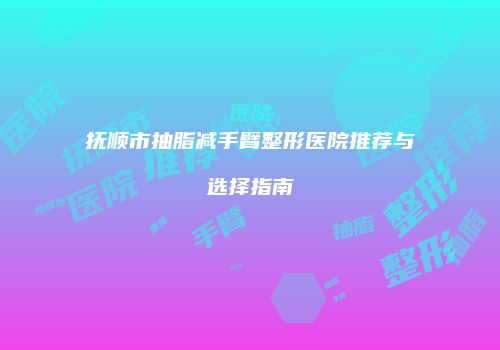 抚顺市抽脂减手臂整形医院推荐与选择指南
