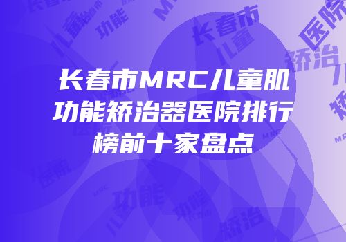 长春市MRC儿童肌功能矫治器医院排行榜前十家盘点