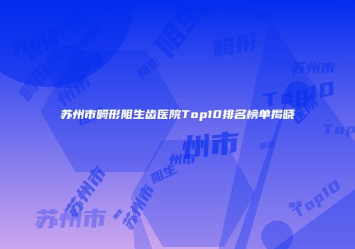 苏州市畸形阻生齿医院Top10排名榜单揭晓
