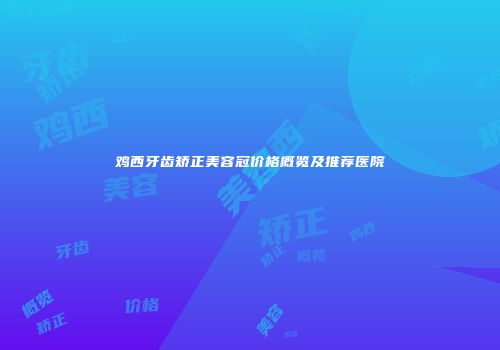 鸡西牙齿矫正美容冠价格概览及推荐医院