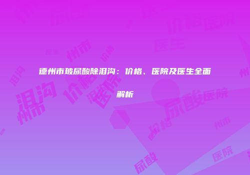 德州市玻尿酸除泪沟：价格、医院及医生全面解析