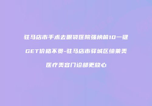 驻马店市手术去眼袋医院强榜前10一键GET价格不贵-驻马店市驿城区缔莱美医疗美容门诊部更放心