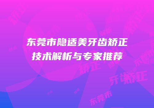 东莞市隐适美牙齿矫正技术解析与专家推荐
