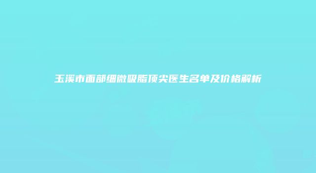 玉溪市面部细微吸脂顶尖医生名单及价格解析