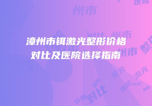 漳州市铒激光整形价格对比及医院选择指南